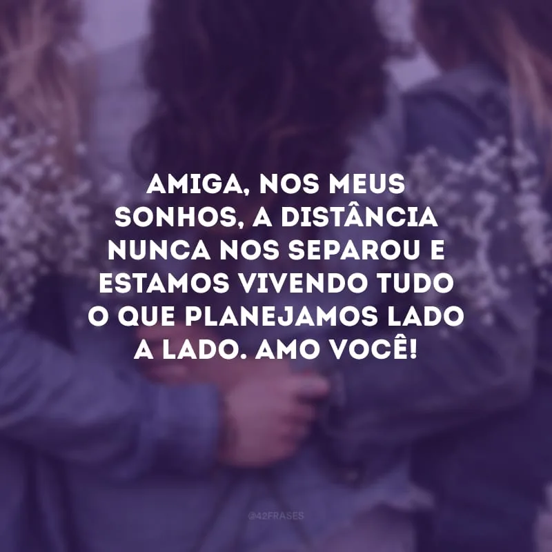 Amiga, nos meus sonhos, a distância nunca nos separou e estamos vivendo tudo o que planejamos lado a lado. Amo você!