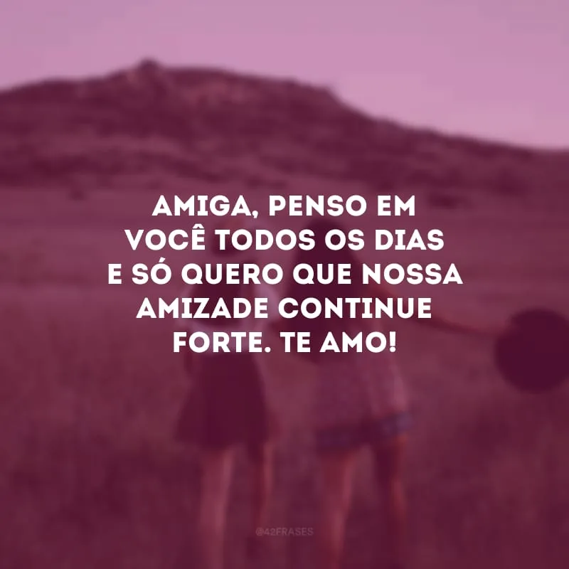 Amiga, penso em você todos os dias e só quero que nossa amizade continue forte. Te amo!