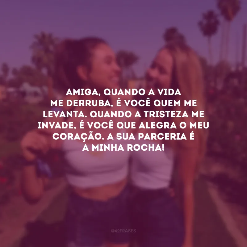Amiga, quando a vida me derruba, é você quem me levanta. Quando a tristeza me invade, é você que alegra o meu coração. A sua parceria é a minha rocha!