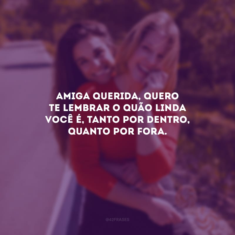 Amiga querida, quero te lembrar o quão linda você é, tanto por dentro, quanto por fora.