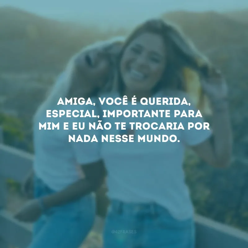 Amiga, você é querida, especial, importante para mim e eu não te trocaria por nada nesse mundo.