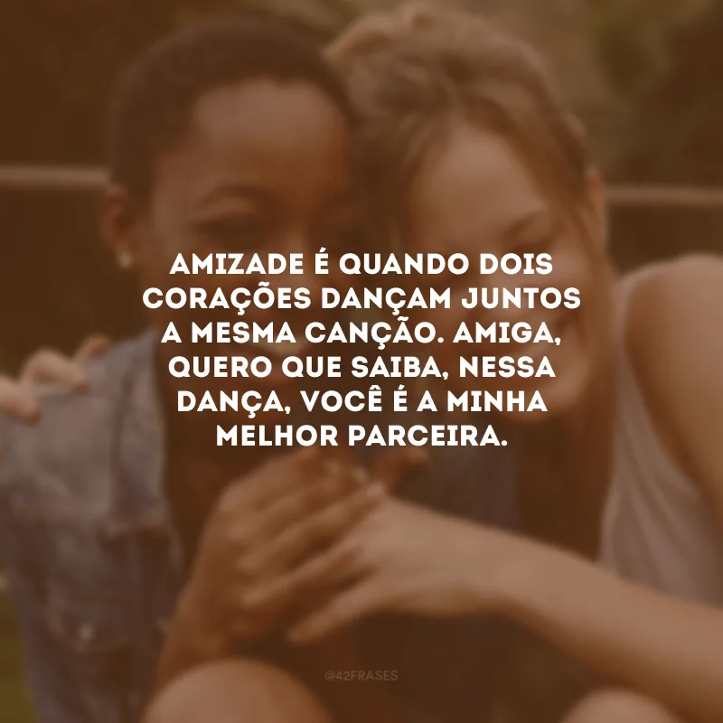 Amizade é quando dois corações dançam juntos a mesma canção. Amiga, quero que saiba, nessa dança, você é a minha melhor parceira.