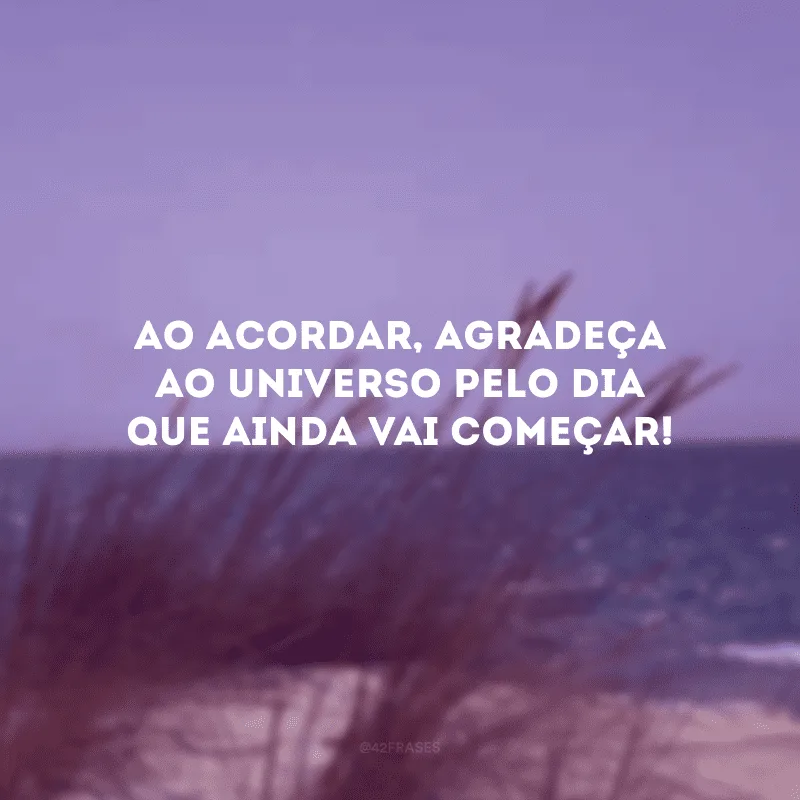 Ao acordar, agradeça ao universo pelo dia que ainda vai começar! 