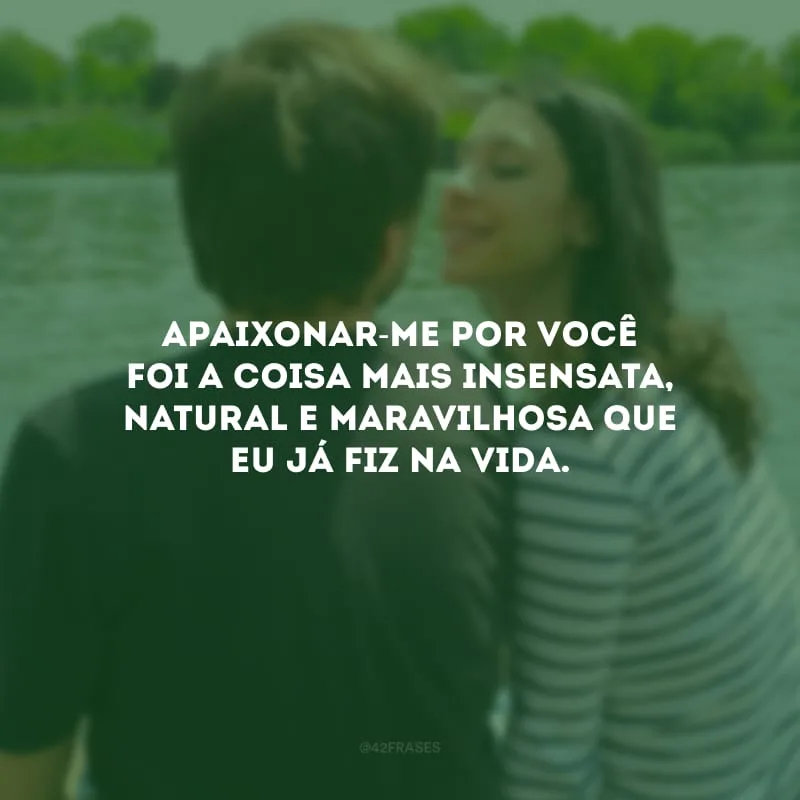 Apaixonar-me por você foi a coisa mais insensata, natural e maravilhosa que eu já fiz na vida.