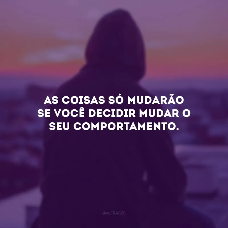 As coisas só mudarão se você decidir mudar o seu comportamento. 