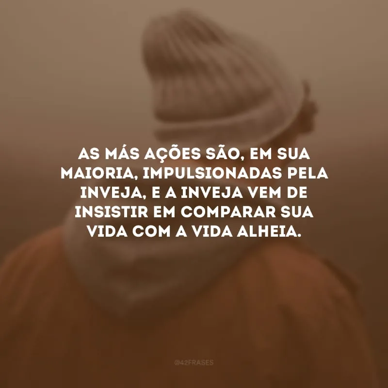 As más ações são, em sua maioria, impulsionadas pela inveja, e a inveja vem de insistir em comparar sua vida com a vida alheia.