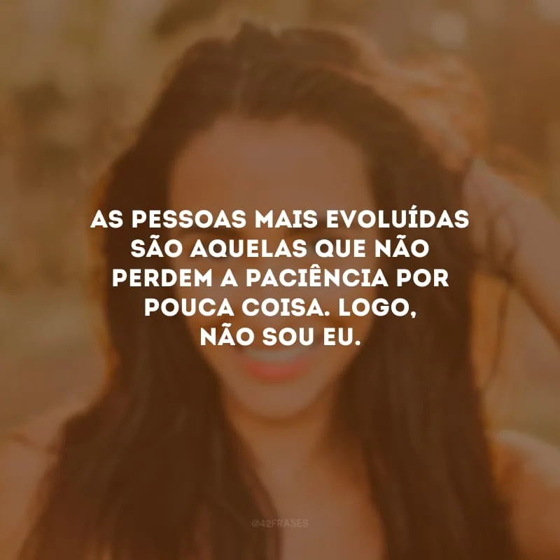 As pessoas mais evoluídas são aquelas que não perdem a paciência por pouca coisa. Logo, não sou eu.