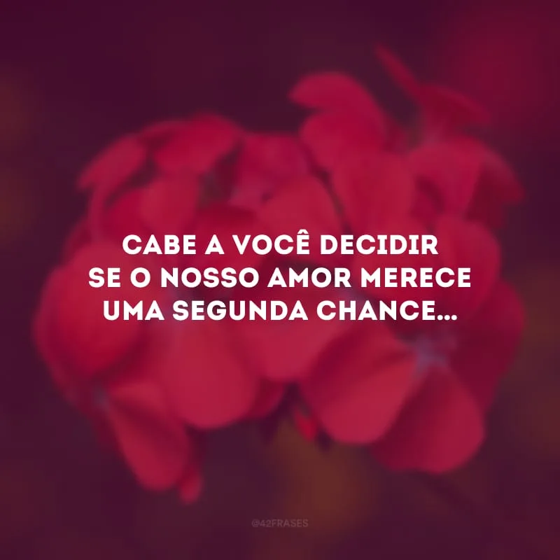 Cabe a você decidir se o nosso amor merece uma segunda chance…
