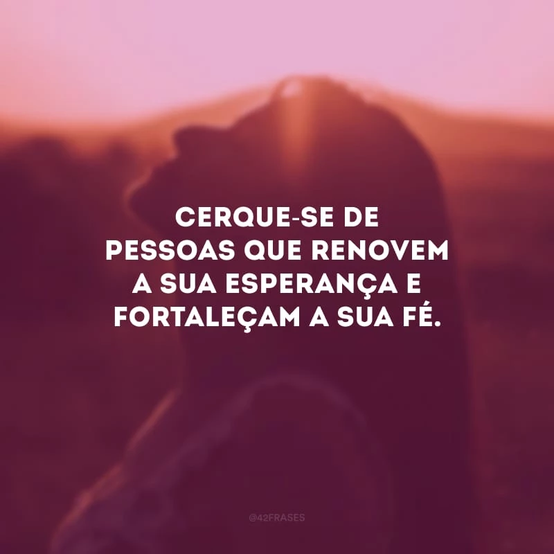 Cerque-se de pessoas que renovem a sua esperança e fortaleçam a sua fé. 