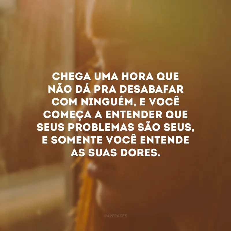 Chega uma hora que não dá pra desabafar com ninguém, e você começa a entender que seus problemas são seus, e somente você entende as suas dores. 