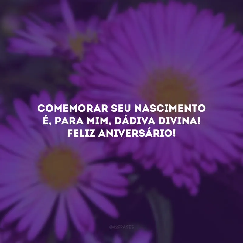 Comemorar seu nascimento é, para mim, dádiva divina! Feliz aniversário!