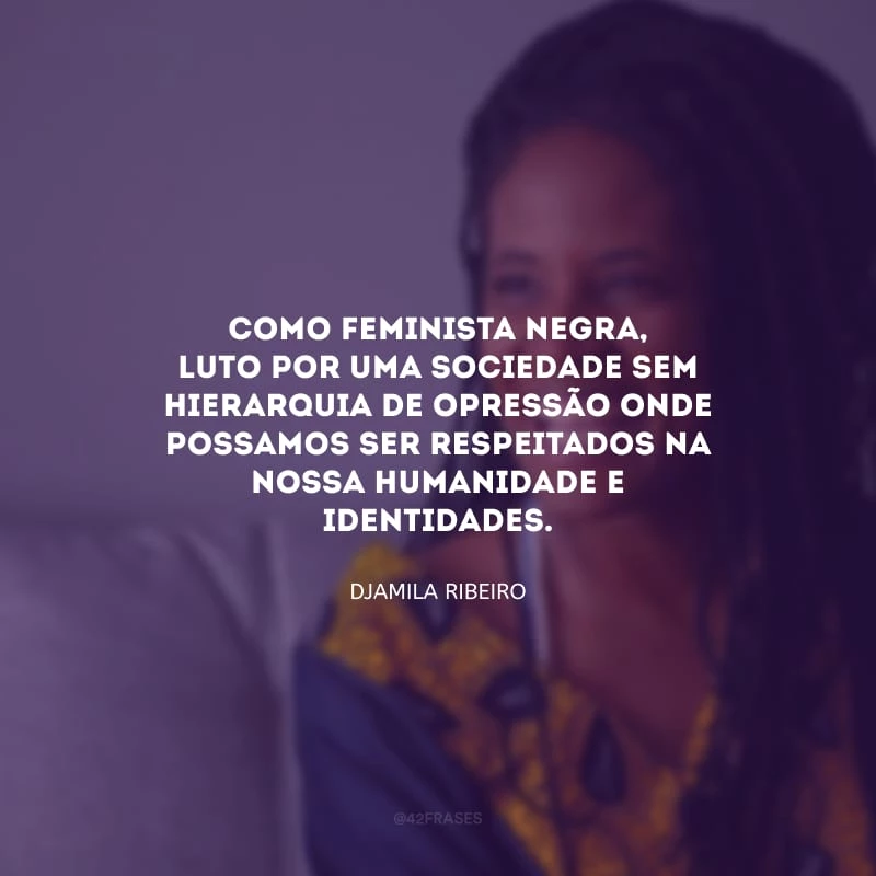 Como feminista negra, luto por uma sociedade sem hierarquia de opressão onde possamos ser respeitados na nossa humanidade e identidades.
