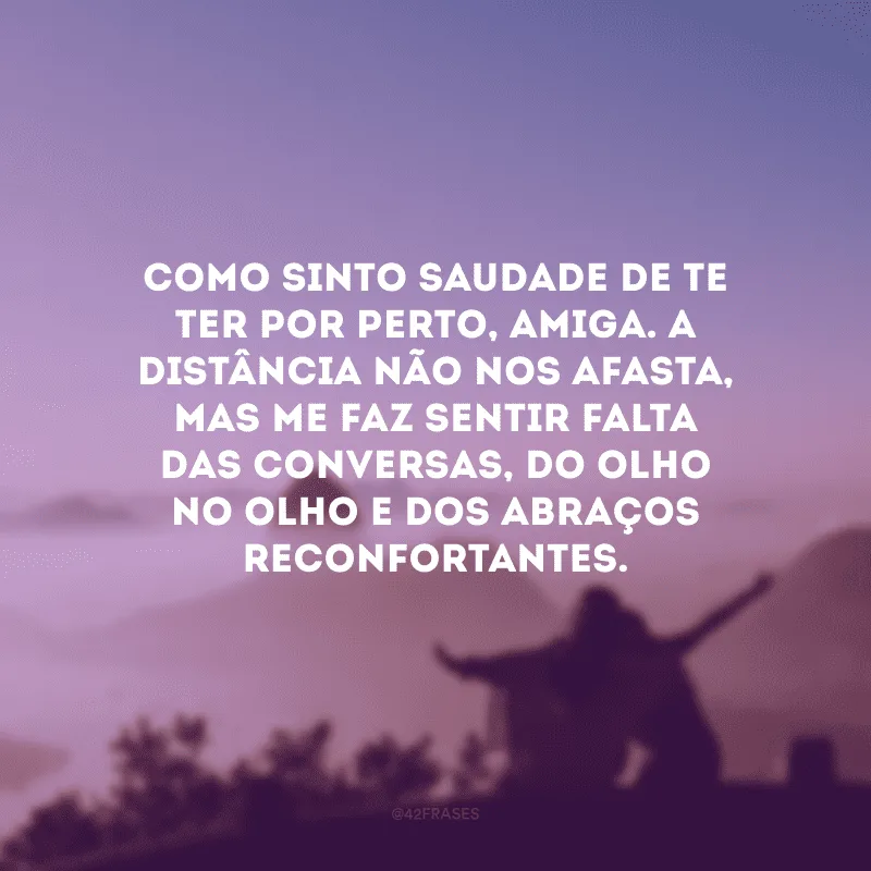 Como sinto saudade de te ter por perto, amiga. A distância não nos afasta, mas me faz sentir falta das conversas, do olho no olho e dos abraços reconfortantes.