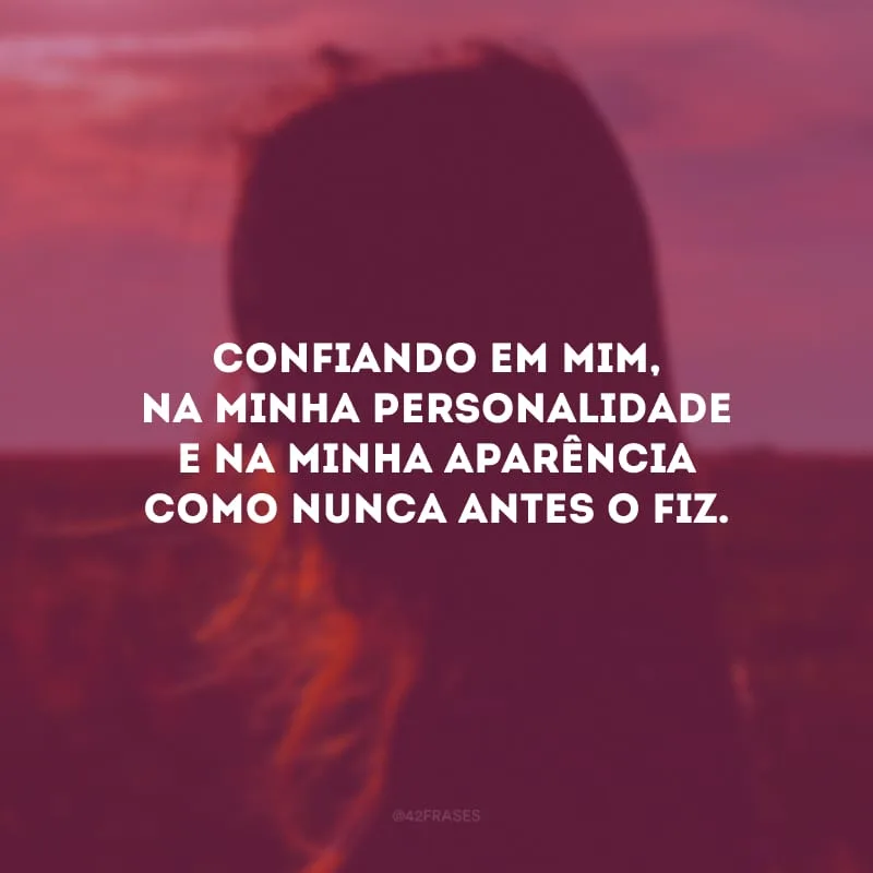 Confiando em mim, na minha personalidade e na minha aparência como nunca antes o fiz.