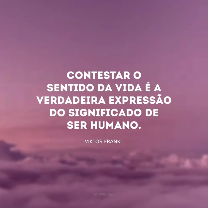 Contestar o sentido da vida é a verdadeira expressão do significado de ser humano.