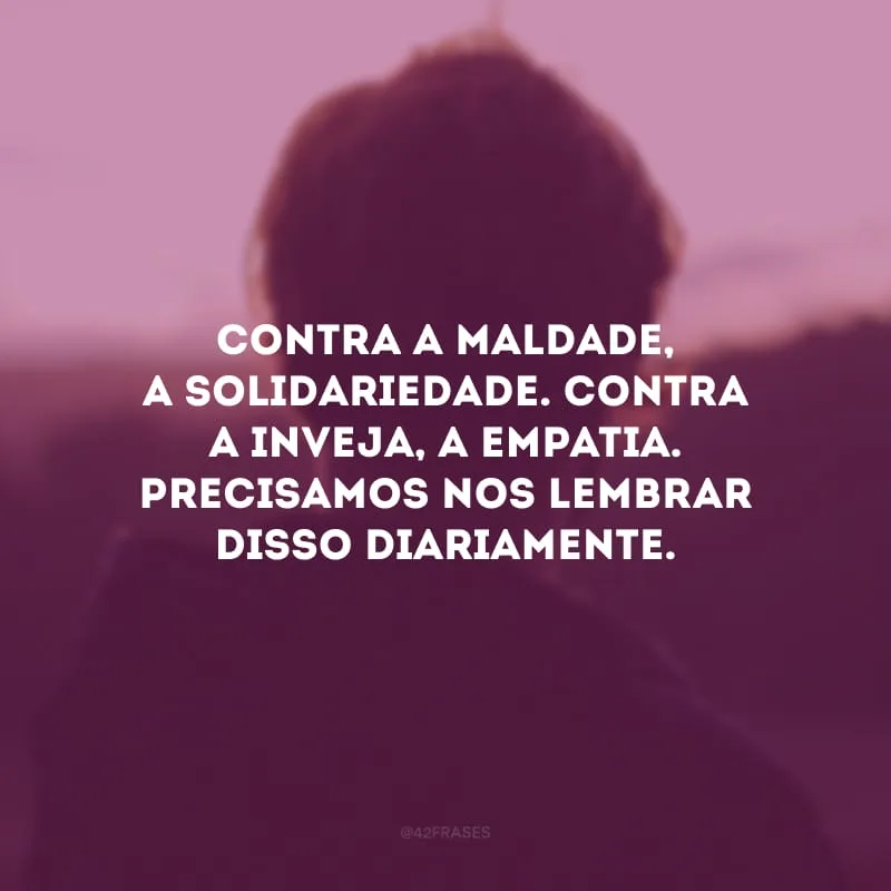 Contra a maldade, a solidariedade. Contra a inveja, a empatia. Precisamos nos lembrar disso diariamente.