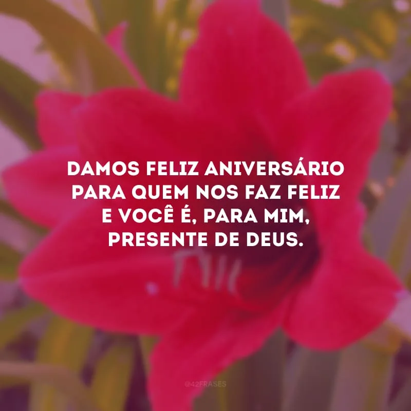 Damos feliz aniversário para quem nos faz feliz e você é, para mim, presente de Deus.