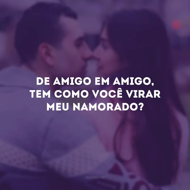 De amigo em amigo, tem como você virar meu namorado?
