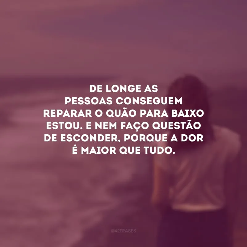 De longe as pessoas conseguem reparar o quão para baixo estou. E nem faço questão de esconder, porque a dor é maior que tudo.