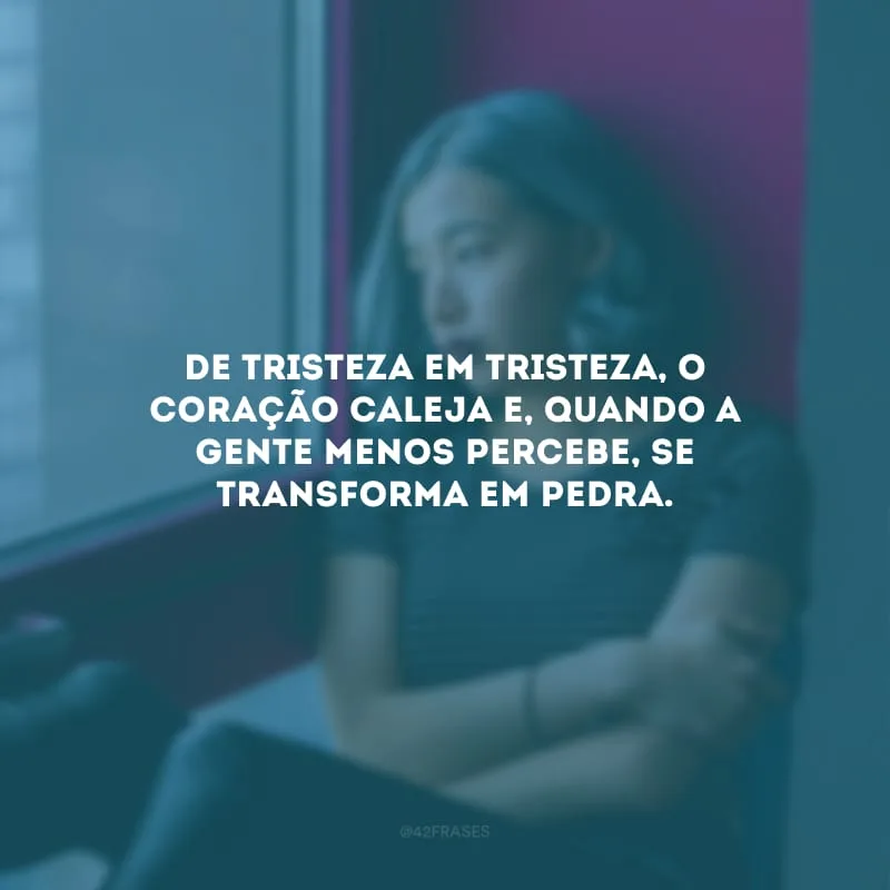 De tristeza em tristeza, o coração caleja e, quando a gente menos percebe, se transforma em pedra.