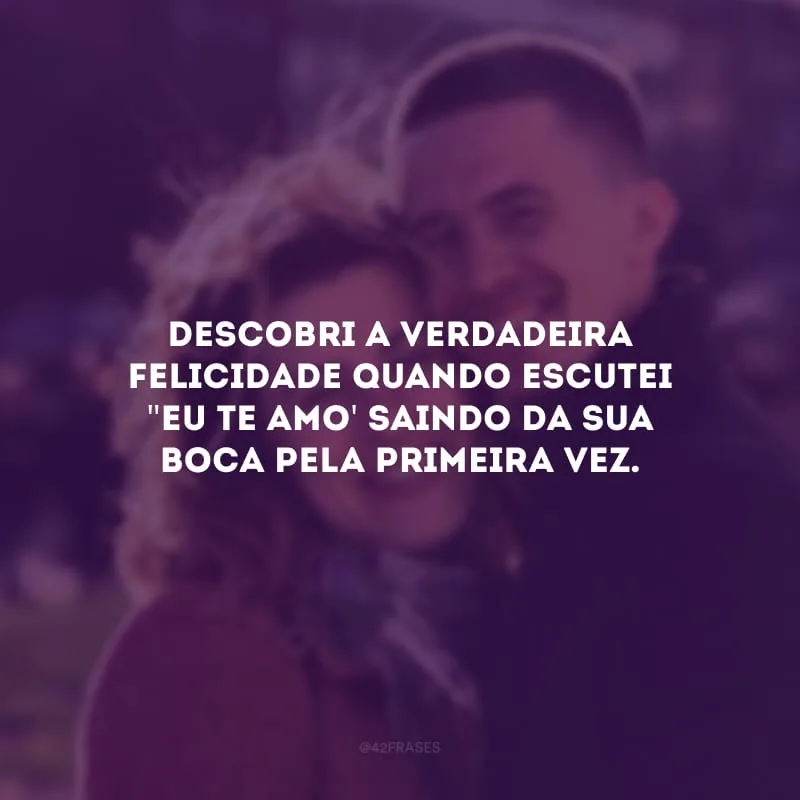 Descobri a verdadeira felicidade quando escutei \"eu te amo\' saindo da sua boca pela primeira vez.