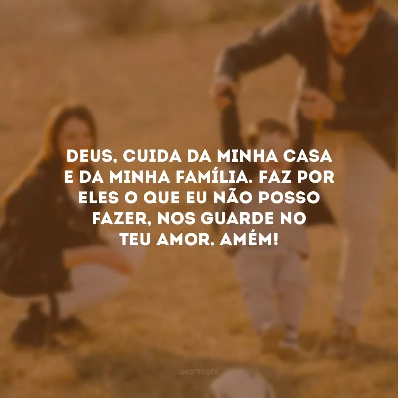 Deus, cuida da minha casa e da minha família. Faz por eles o que eu não posso fazer, nos guarde no Teu amor. Amém!