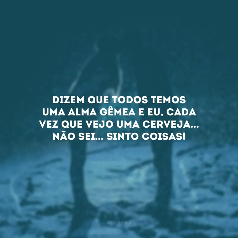 Dizem que todos temos uma alma gêmea e eu, cada vez que vejo uma cerveja... não sei... sinto coisas!