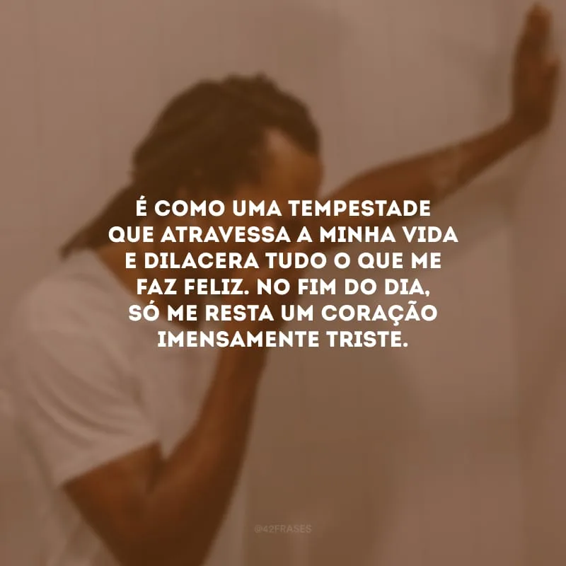 É como uma tempestade que atravessa a minha vida e dilacera tudo o que me faz feliz. No fim do dia, só me resta um coração imensamente triste.