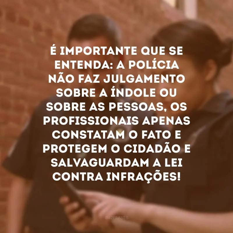 É importante que se entenda: a polícia não faz julgamento sobre a índole ou sobre as pessoas, os profissionais apenas constatam o fato e protegem o cidadão e salvaguardam a lei contra infrações!