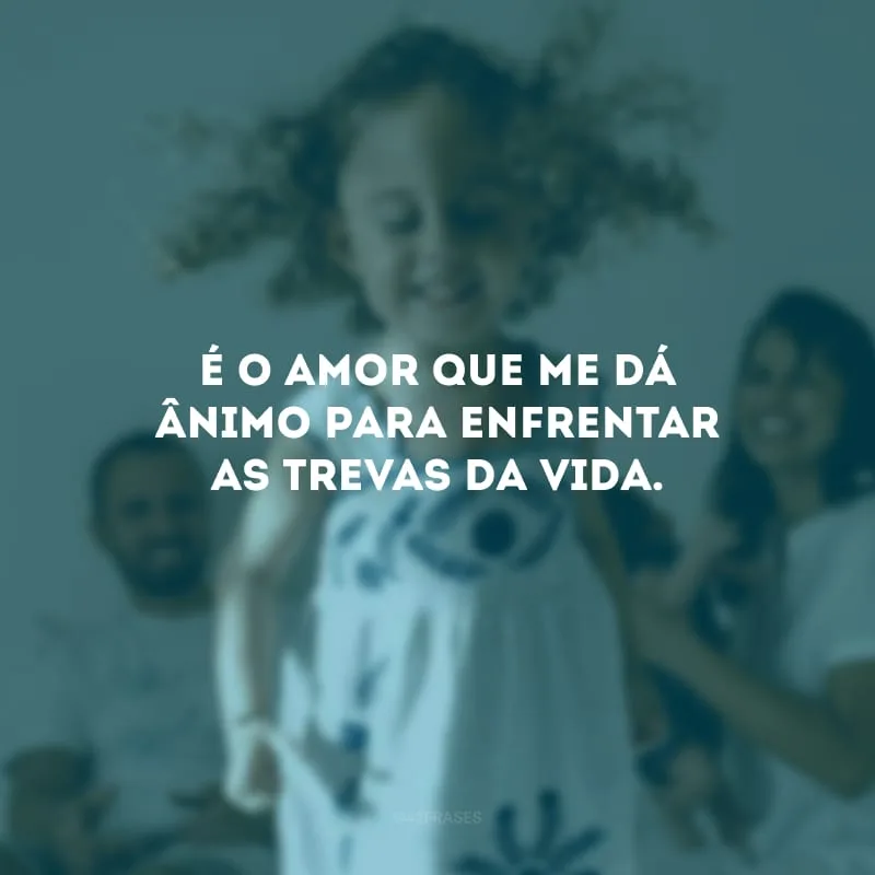 É o amor que me dá ânimo para enfrentar as trevas da vida.