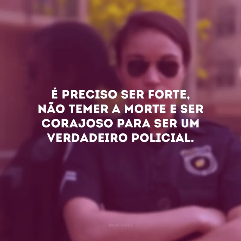 É preciso ser forte, não temer a morte e ser corajoso para ser um verdadeiro policial. 