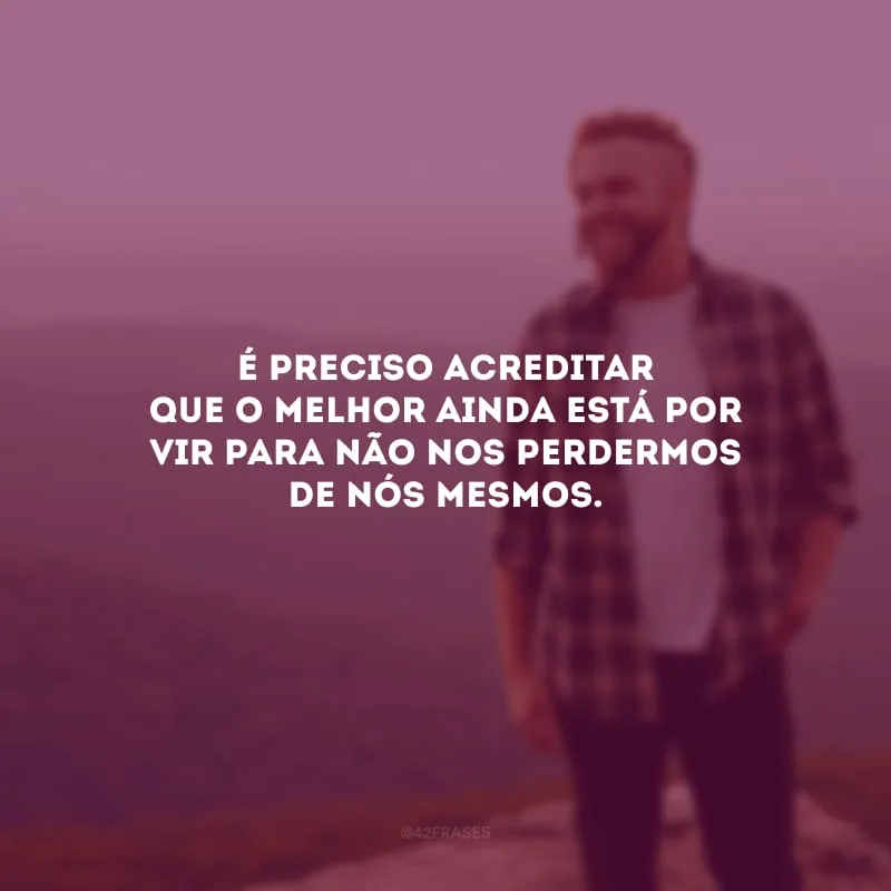 É preciso acreditar que o melhor ainda está por vir para não nos perdermos de nós mesmos.