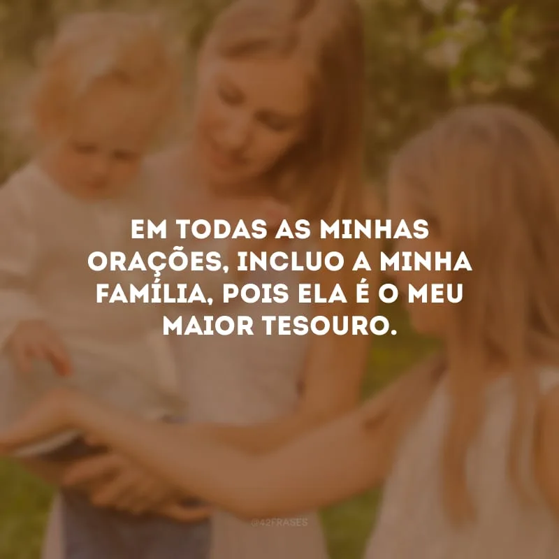 Em todas as minhas orações, incluo a minha família, pois ela é o meu maior tesouro. 
