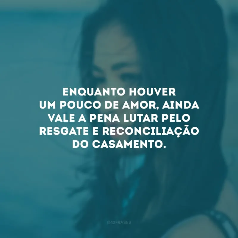 Enquanto houver um pouco de amor, ainda vale a pena lutar pelo resgate e reconciliação do casamento.