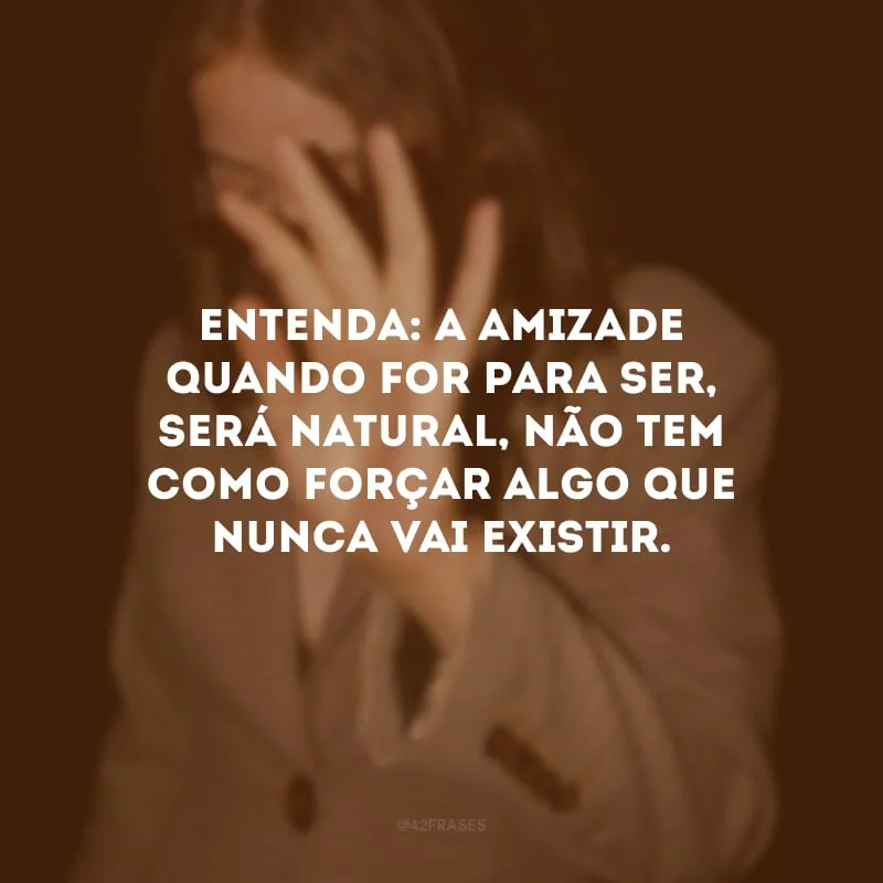 Entenda: a amizade quando for para ser, será natural, não tem como forçar algo que nunca vai existir.
