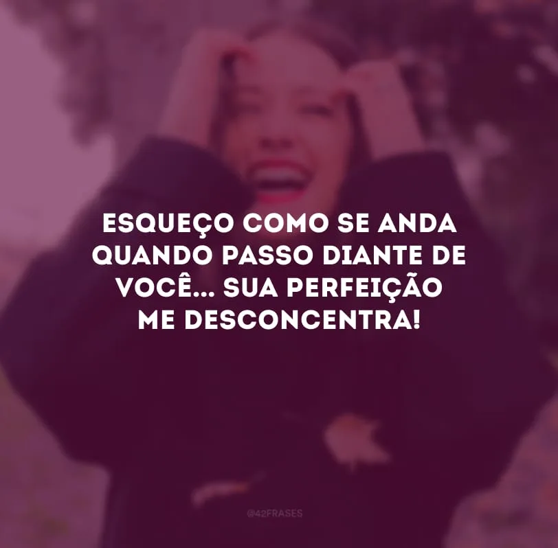 Esqueço como se anda quando passo diante de você... Sua perfeição me desconcentra! 
