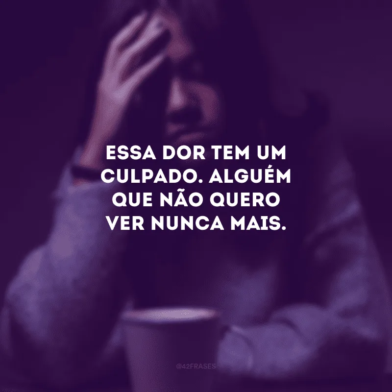 Essa dor tem um culpado. Alguém que não quero ver nunca mais.