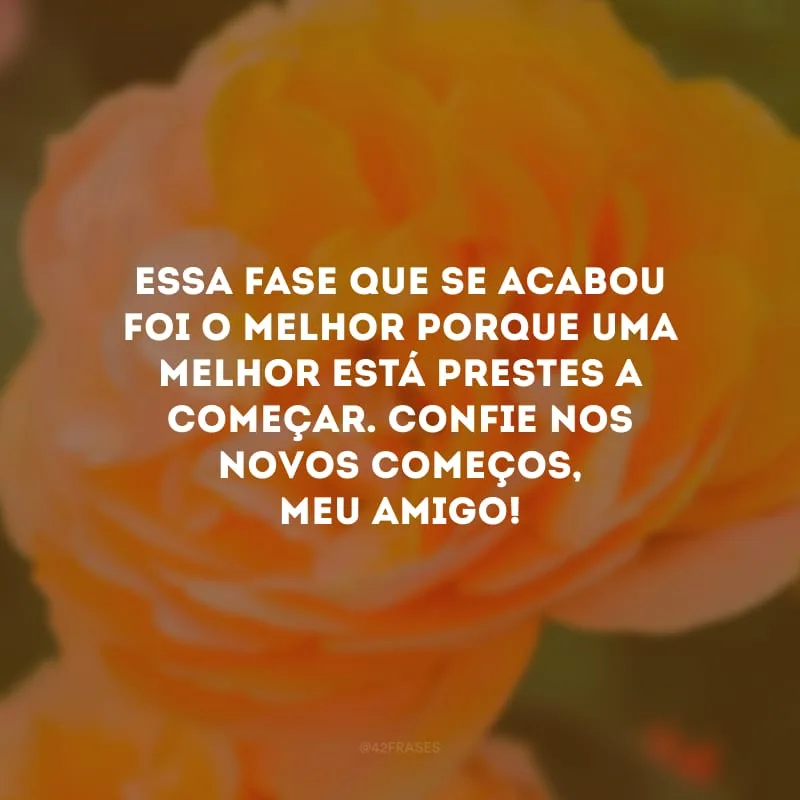 Essa fase que se acabou foi o melhor porque uma melhor está prestes a começar. Confie nos novos começos, meu amigo!
