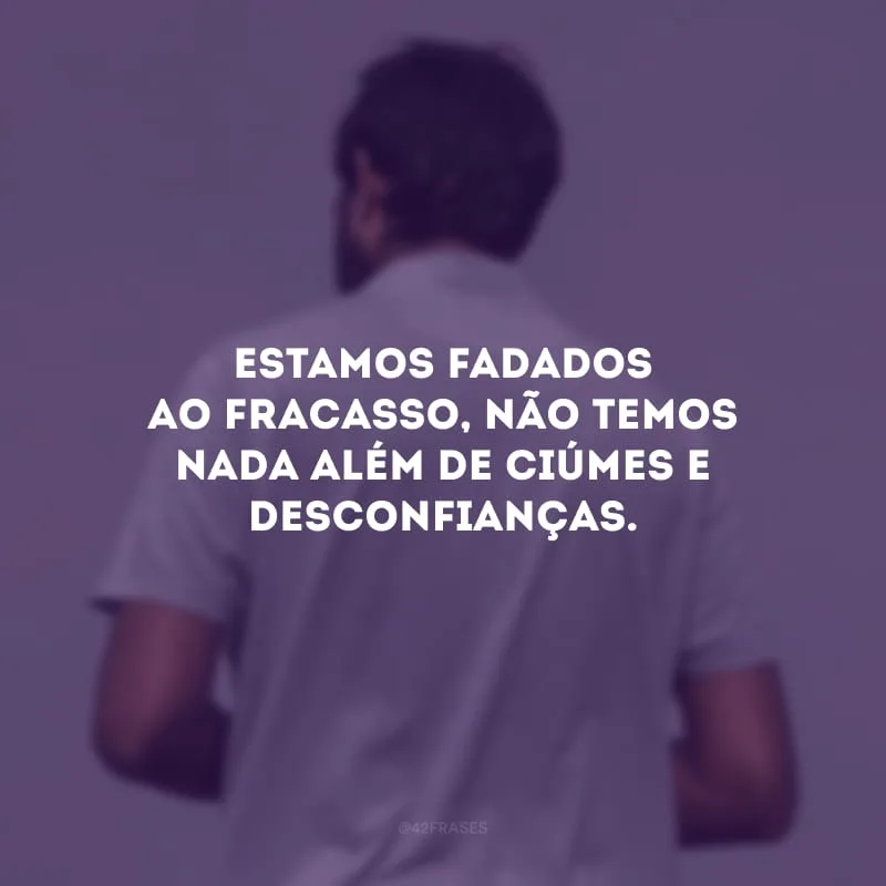 Estamos fadados ao fracasso, não temos nada além de ciúmes e desconfianças.