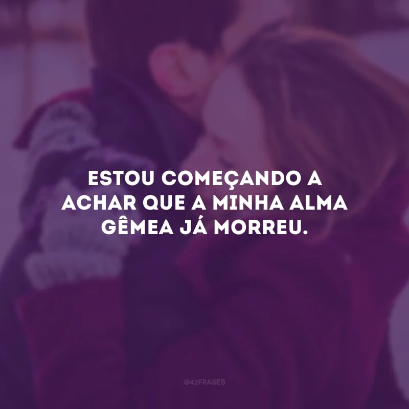 Estou começando a achar que a minha alma gêmea já morreu.