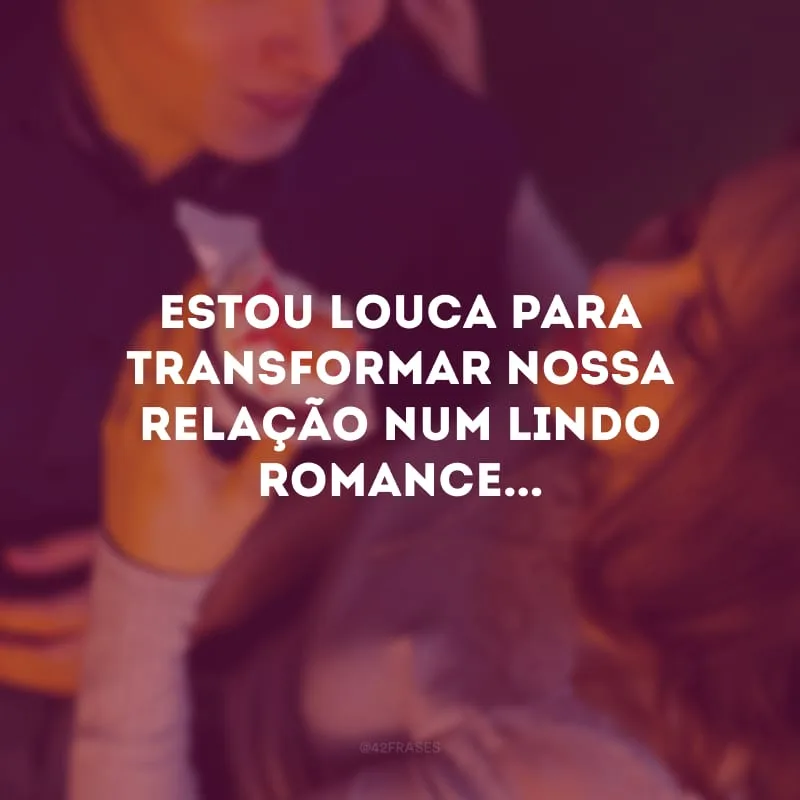Estou louca para transformar nossa relação num lindo romance...