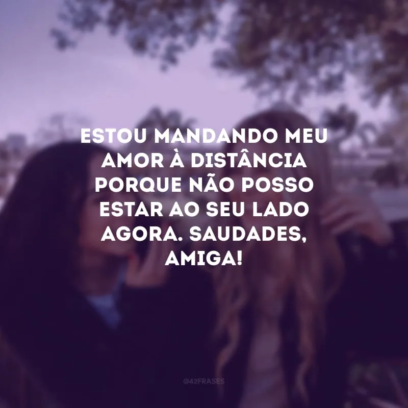 Estou mandando meu amor à distância porque não posso estar ao seu lado agora. Saudades, amiga!