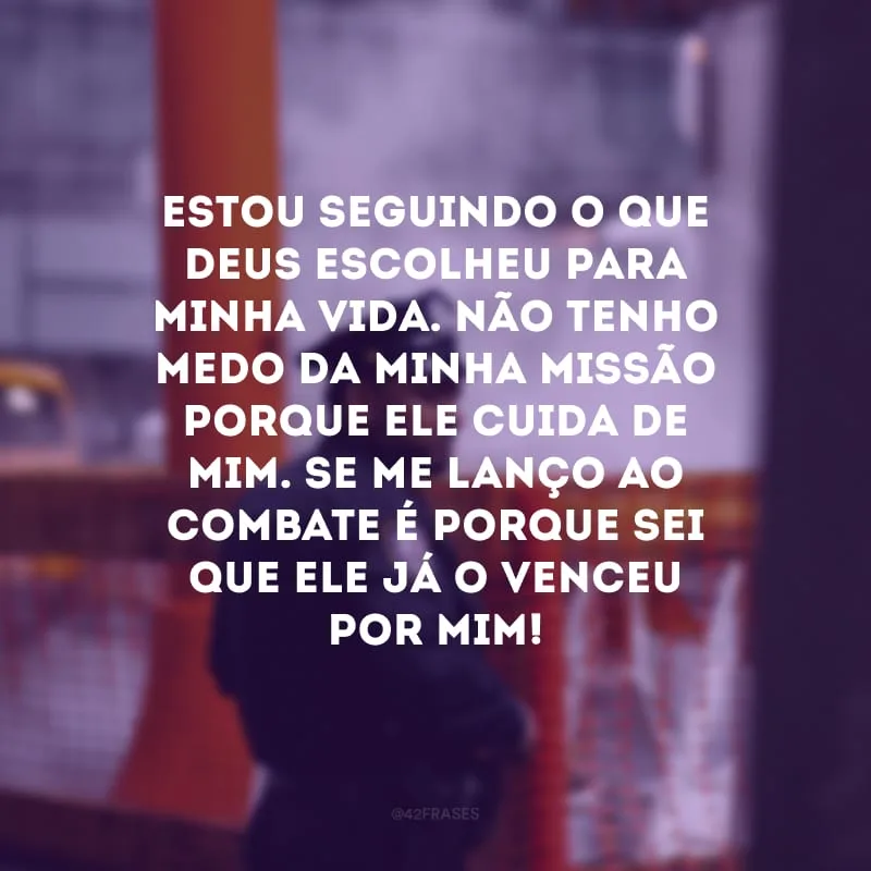 Estou seguindo o que Deus escolheu para minha vida. Não tenho medo da minha missão porque Ele cuida de mim. Se me lanço ao combate é porque sei que Ele já o venceu por mim!