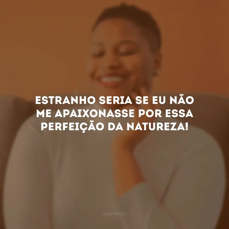 Estranho seria se eu não me apaixonasse por essa perfeição da natureza! 
