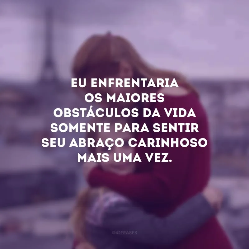Eu enfrentaria os maiores obstáculos da vida somente para sentir seu abraço carinhoso mais uma vez.