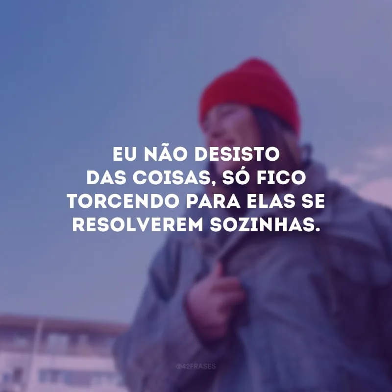Eu não desisto das coisas, só fico torcendo para elas se resolverem sozinhas.