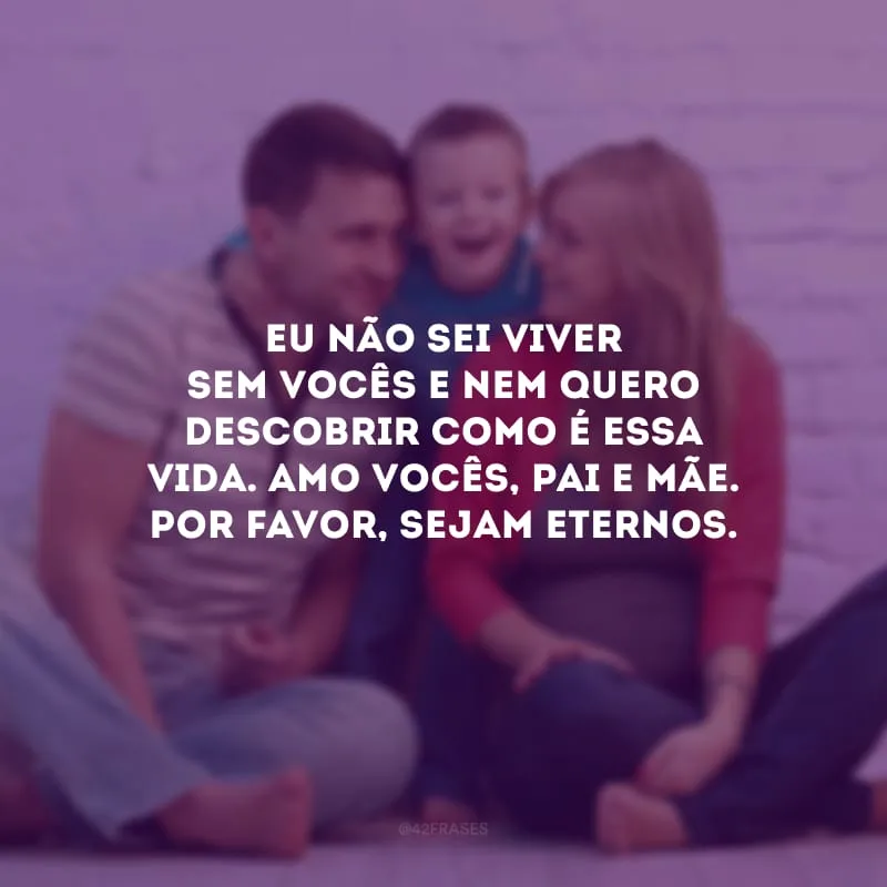 Eu não sei viver sem vocês e nem quero descobrir como é essa vida. Amo vocês, pai e mãe. Por favor, sejam eternos.