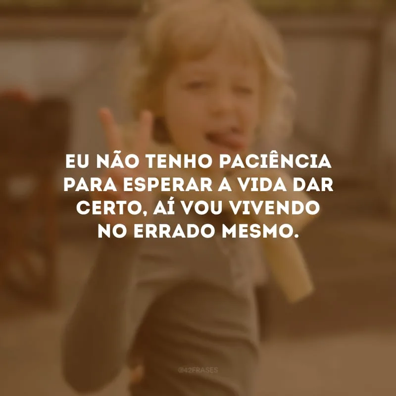 Eu não tenho paciência para esperar a vida dar certo, aí vou vivendo no errado mesmo.
