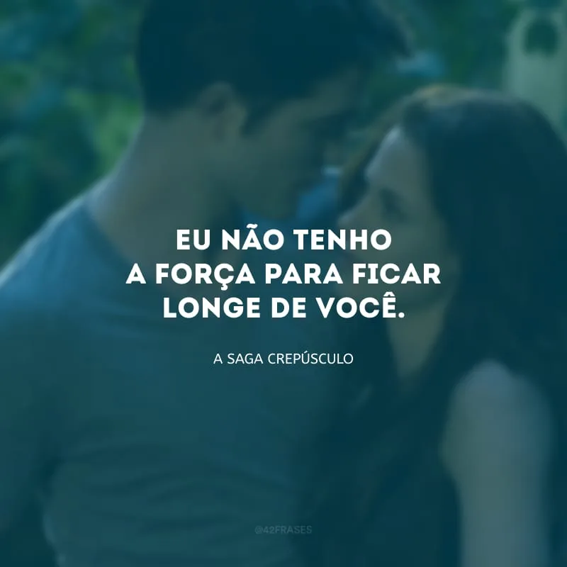 Eu não tenho a força para ficar longe de você.