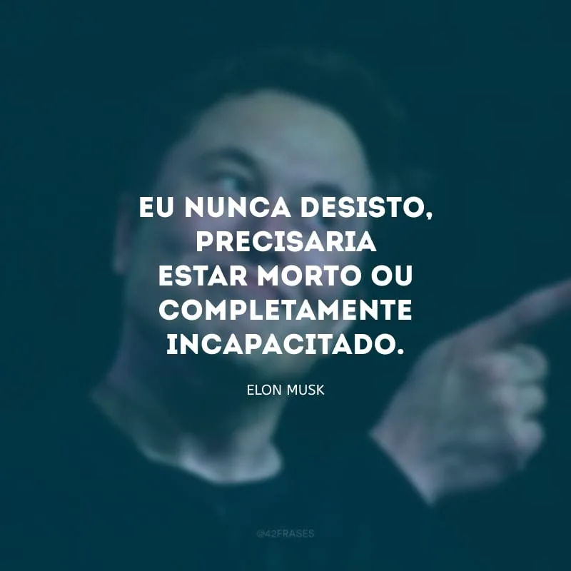 Eu nunca desisto, precisaria estar morto ou completamente incapacitado.
